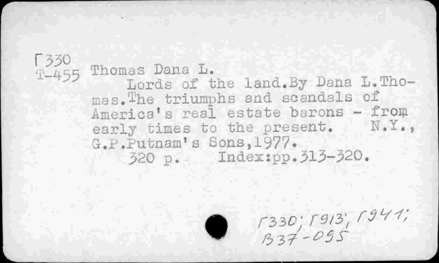 ﻿F550
T-455
Thomas Dana L.
Lords of the Land.By Dana L.JLho-mas.lhe triumphs and scandals of America’s real estate barons - from early times to the present. N.Y., G.P.Putnam’s Sons,1977»
^20 p.	Indexspp.513-520.
/'33CÎ ‘ Kirf